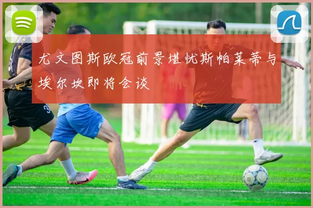 尤文图斯欧冠前景堪忧斯帕莱蒂与埃尔坎即将会谈