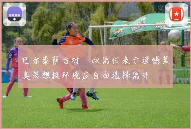 巴尔泰萨吉对囧叔离任表示遗憾莱奥若想换环境应自由选择离开