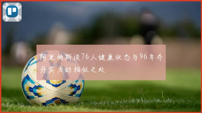 阿里纳斯谈76人健康状态与96年乔丹实力的相似之处