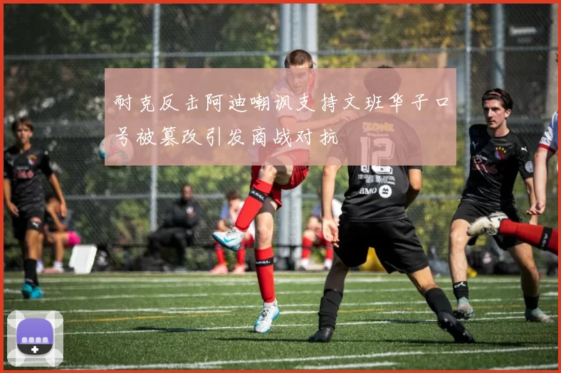 耐克反击阿迪嘲讽支持文班华子口号被篡改引发商战对抗