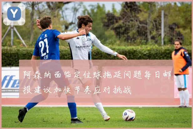 阿森纳面临定位球拖延问题每日邮报建议加快节奏应对挑战