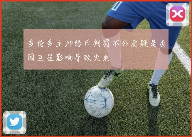 多伦多主帅怒斥判罚不公质疑是否因巨星影响导致失利