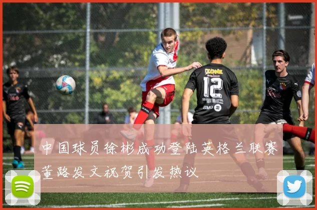 中国球员徐彬成功登陆英格兰联赛董路发文祝贺引发热议