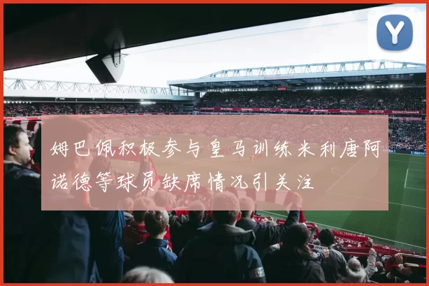 姆巴佩积极参与皇马训练米利唐阿诺德等球员缺席情况引关注