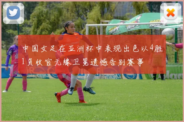 中国女足在亚洲杯中表现出色以4胜1负收官无缘卫冕遗憾告别赛事