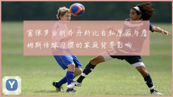 富保罗分析乔丹科比自私原因与詹姆斯传球习惯的家庭背景影响