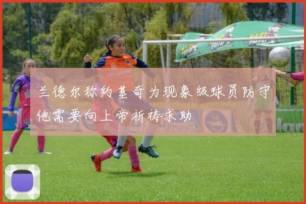 兰德尔称约基奇为现象级球员防守他需要向上帝祈祷求助