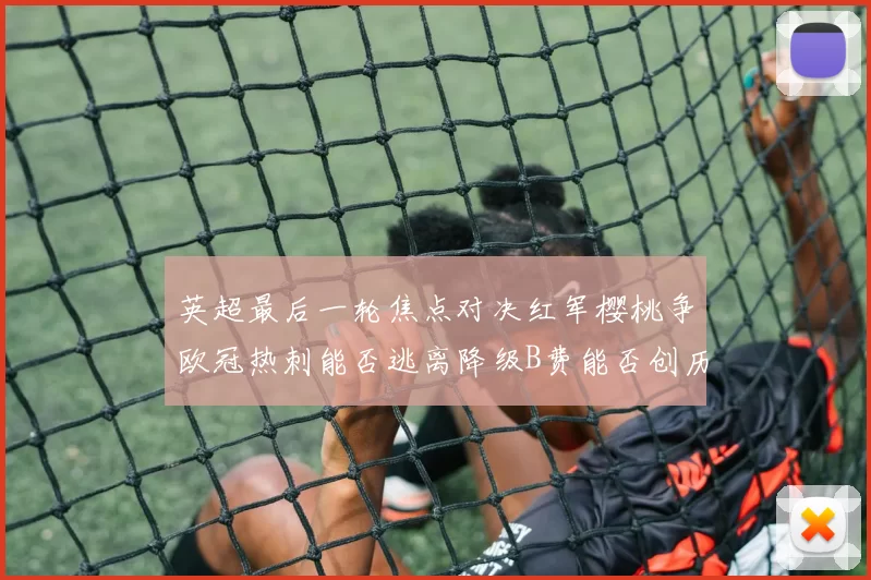 英超最后一轮焦点对决红军樱桃争欧冠热刺能否逃离降级B费能否创历史新高