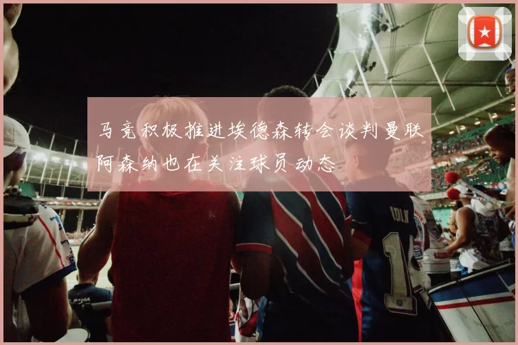 马竞积极推进埃德森转会谈判曼联阿森纳也在关注球员动态