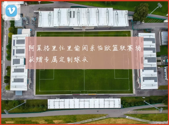 阿莱格里忙里偷闲亲临欧篮联赛场获赠专属定制球衣