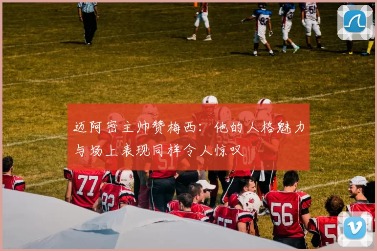 迈阿密主帅赞梅西：他的人格魅力与场上表现同样令人惊叹