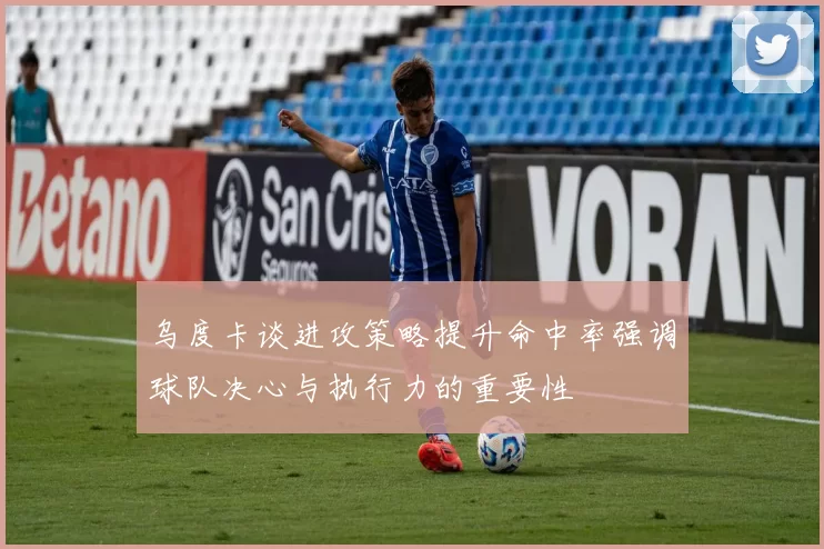 乌度卡谈进攻策略提升命中率强调球队决心与执行力的重要性