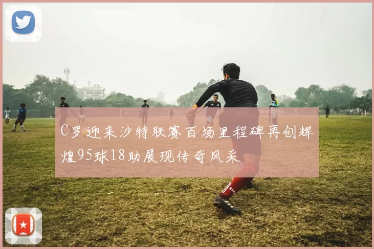 C罗迎来沙特联赛百场里程碑再创辉煌95球18助展现传奇风采