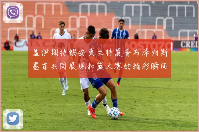 盖伊期待锡安莫兰特夏普布泽利斯墨菲共同展现扣篮大赛的精彩瞬间