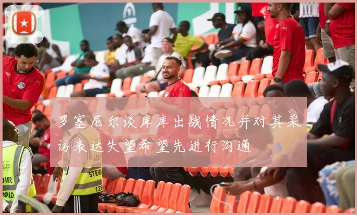 罗塞尼尔谈库库出战情况并对其采访表达失望希望先进行沟通