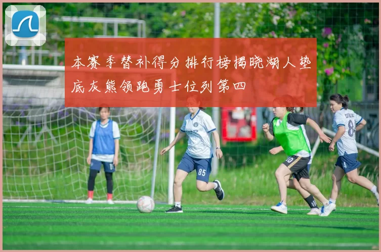 本赛季替补得分排行榜揭晓湖人垫底灰熊领跑勇士位列第四