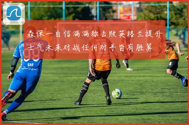 森保一自信满满称击败英格兰提升士气未来对战任何对手皆有胜算