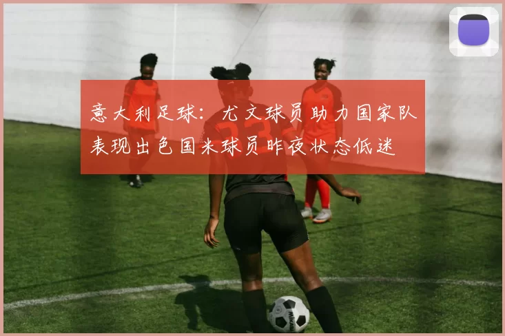 意大利足球：尤文球员助力国家队表现出色国米球员昨夜状态低迷
